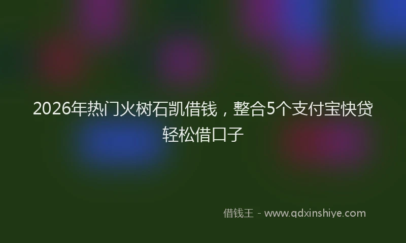 2026年热门火树石凯借钱，整合5个支付宝快贷轻松借口子