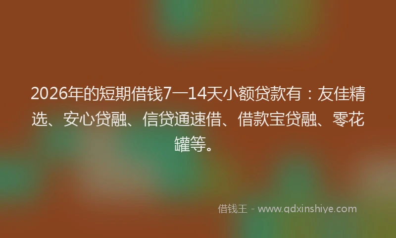 2026年的短期借钱7一14天小额贷款有：友佳精选、安心贷融、信贷通速借、借款宝贷融、零花罐等。