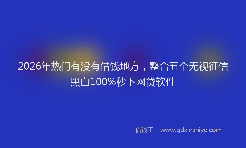 2026年热门有没有借钱地方，整合五个无视征信黑白100%秒下网贷软件