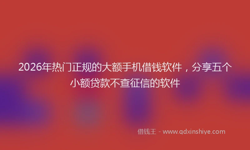 2026年热门正规的大额手机借钱软件，分享五个小额贷款不查征信的软件