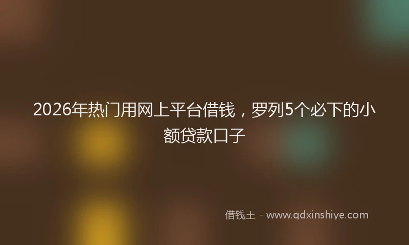 2026年热门用网上平台借钱，罗列5个必下的小额贷款口子