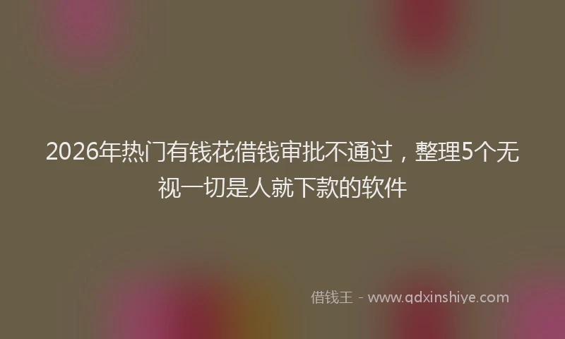2026年热门有钱花借钱审批不通过，整理5个无视一切是人就下款的软件