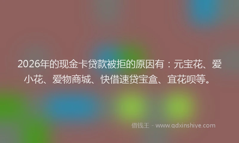 2026年的现金卡贷款被拒的原因有：元宝花、爱小花、爱物商城、快借速贷宝盒、宜花呗等。