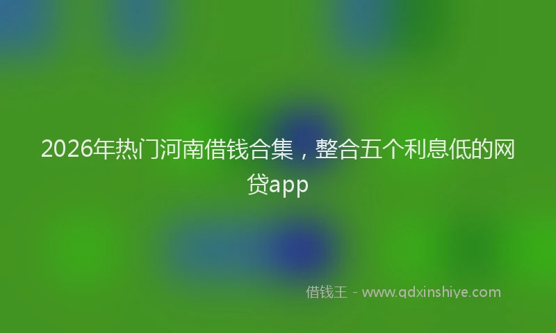 2026年热门河南借钱合集，整合五个利息低的网贷app