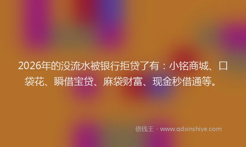 2026年的没流水被银行拒贷了有：小铭商城、口袋花、瞬借宝贷、麻袋财富、现金秒借通等。