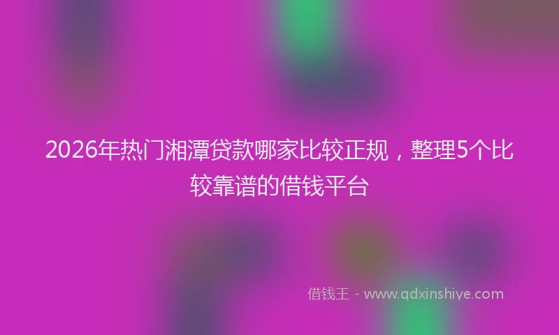 2026年热门湘潭贷款哪家比较正规，整理5个比较靠谱的借钱平台