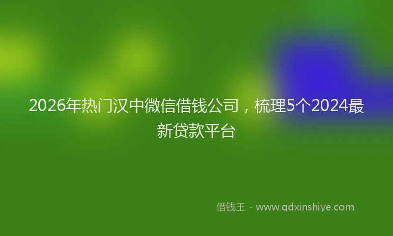 2026年热门汉中微信借钱公司，梳理5个2024最新贷款平台