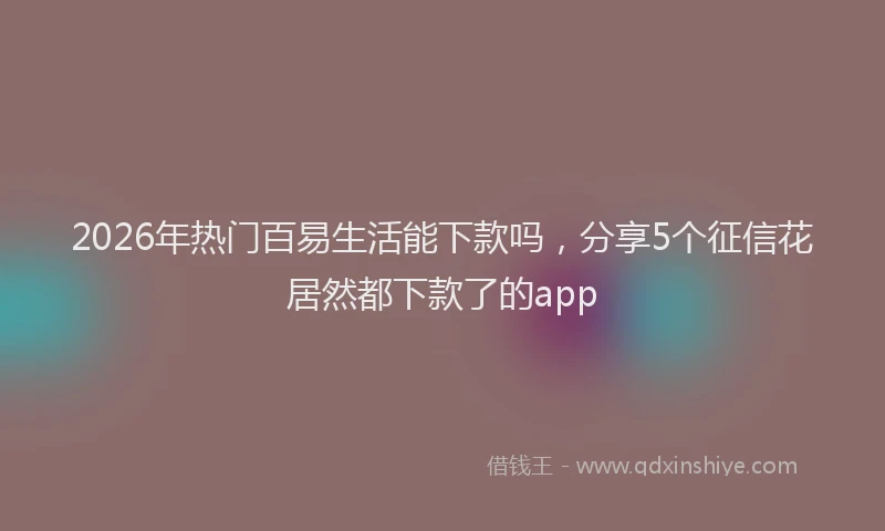 2026年热门百易生活能下款吗，分享5个征信花居然都下款了的app