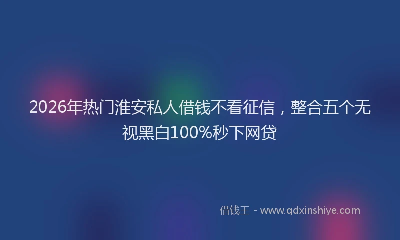 2026年热门淮安私人借钱不看征信，整合五个无视黑白100%秒下网贷