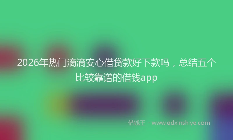 2026年热门滴滴安心借贷款好下款吗，总结五个比较靠谱的借钱app