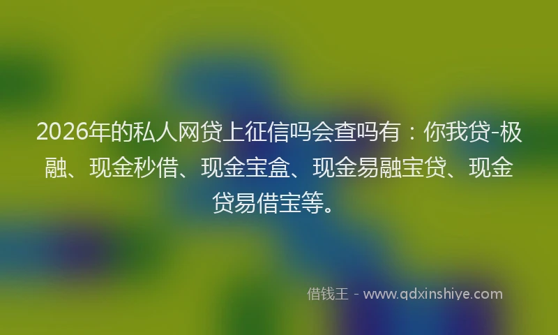 2026年的私人网贷上征信吗会查吗有：你我贷-极融、现金秒借、现金宝盒、现金易融宝贷、现金贷易借宝等。