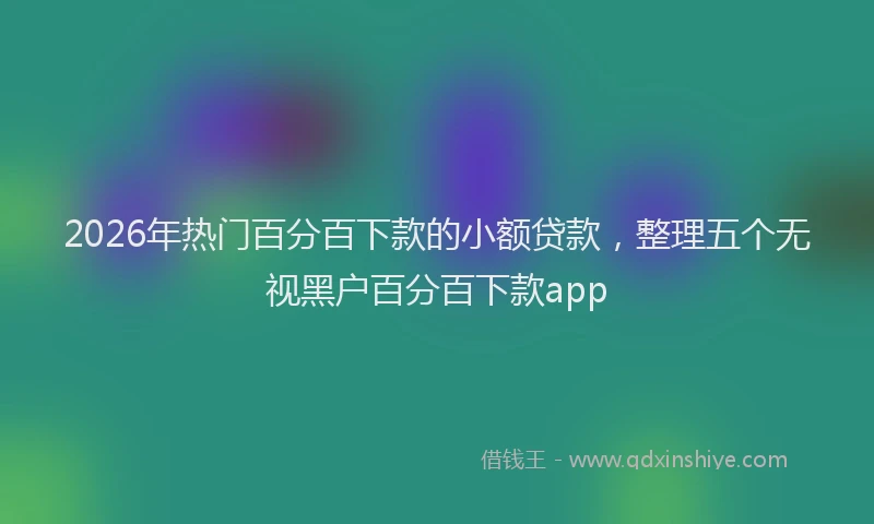 2026年热门百分百下款的小额贷款，整理五个无视黑户百分百下款app