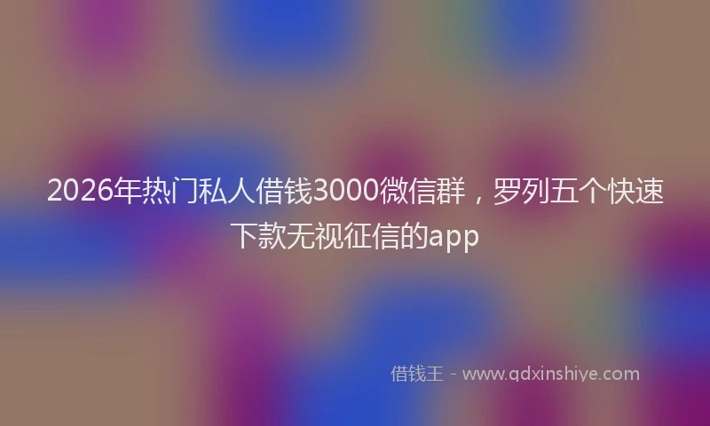 2026年热门私人借钱3000微信群，罗列五个快速下款无视征信的app