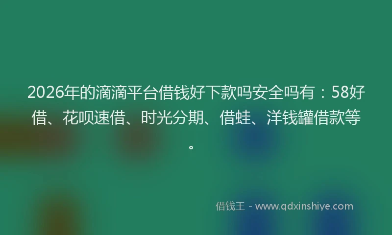 2026年的滴滴平台借钱好下款吗安全吗有：58好借、花呗速借、时光分期、借蛙、洋钱罐借款等。