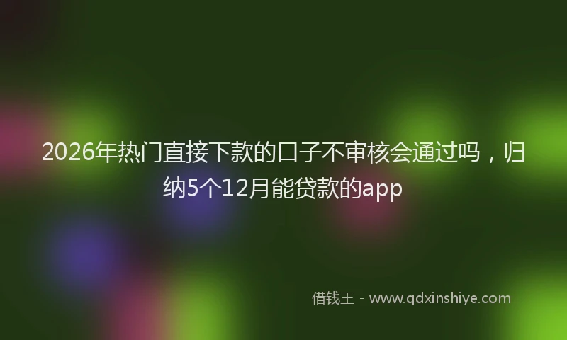 2026年热门直接下款的口子不审核会通过吗，归纳5个12月能贷款的app