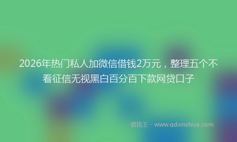 2026年热门私人加微信借钱2万元，整理五个不看征信无视黑白百分百下款网贷口子