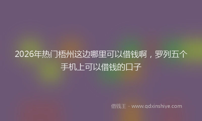 2026年热门梧州这边哪里可以借钱啊，罗列五个手机上可以借钱的口子