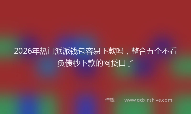 2026年热门派派钱包容易下款吗，整合五个不看负债秒下款的网贷口子