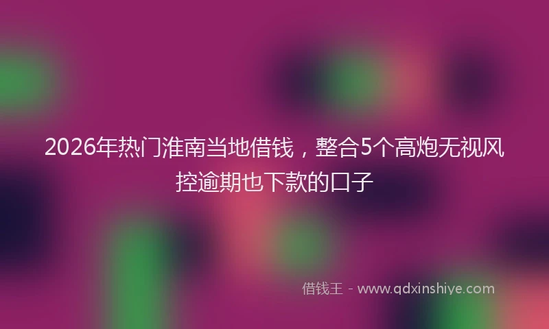 2026年热门淮南当地借钱，整合5个高炮无视风控逾期也下款的口子