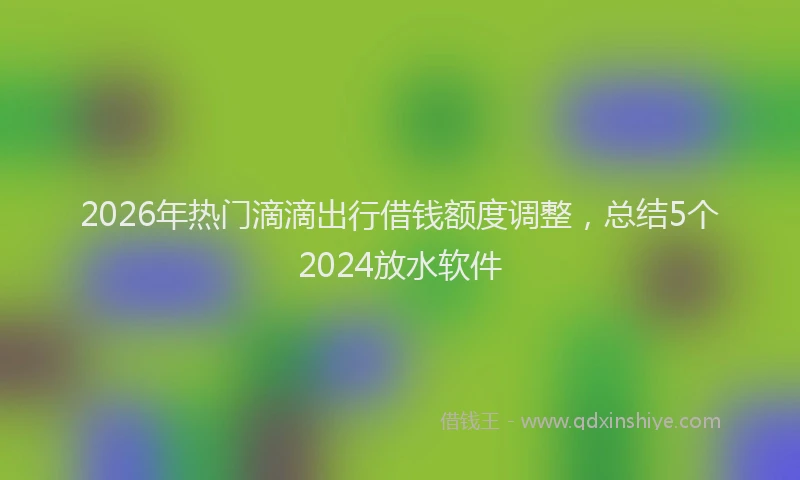 2026年热门滴滴出行借钱额度调整,总结5个2024放水软件