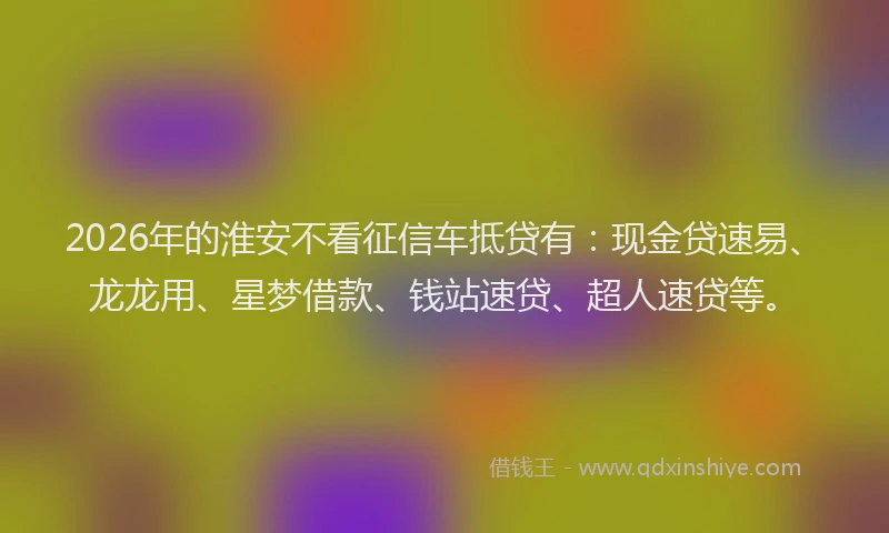 2026年的淮安不看征信车抵贷有：现金贷速易、龙龙用、星梦借款、钱站速贷、超人速贷等。