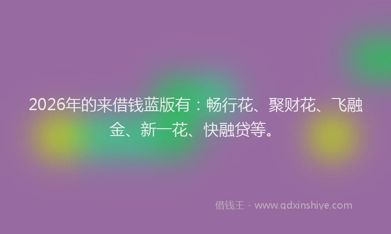2026年的来借钱蓝版有：畅行花、聚财花、飞融金、新一花、快融贷等。