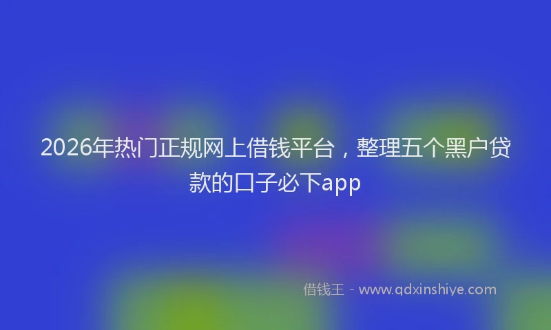 2026年热门正规网上借钱平台，整理五个黑户贷款的口子必下app