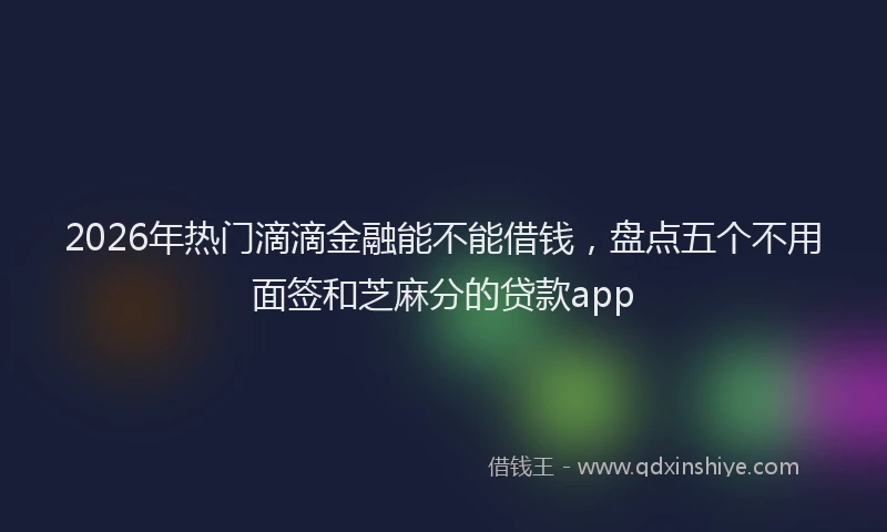 2026年热门滴滴金融能不能借钱，盘点五个不用面签和芝麻分的贷款app