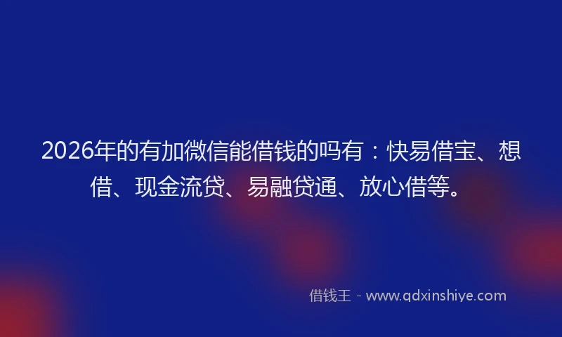 2026年的有加微信能借钱的吗有：快易借宝、想借、现金流贷、易融贷通、放心借等。