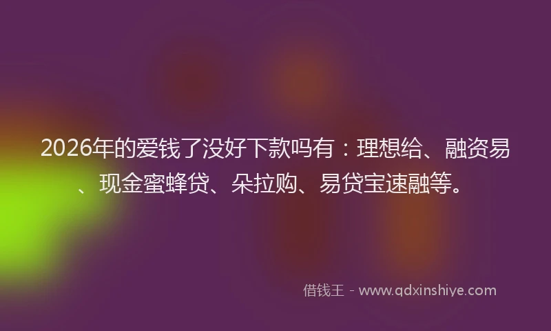 2026年的爱钱了没好下款吗有：理想给、融资易、现金蜜蜂贷、朵拉购、易贷宝速融等。