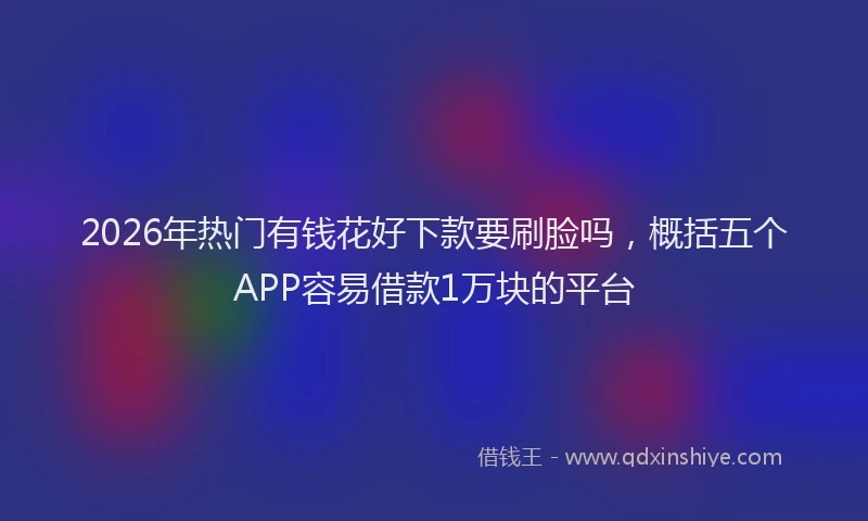 2026年热门有钱花好下款要刷脸吗,概括五个APP容易借款1万块的平台