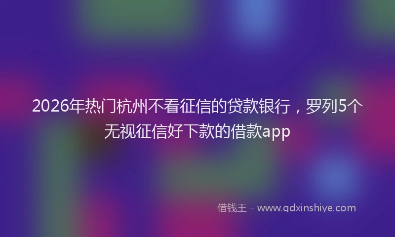 2026年热门杭州不看征信的贷款银行，罗列5个无视征信好下款的借款app