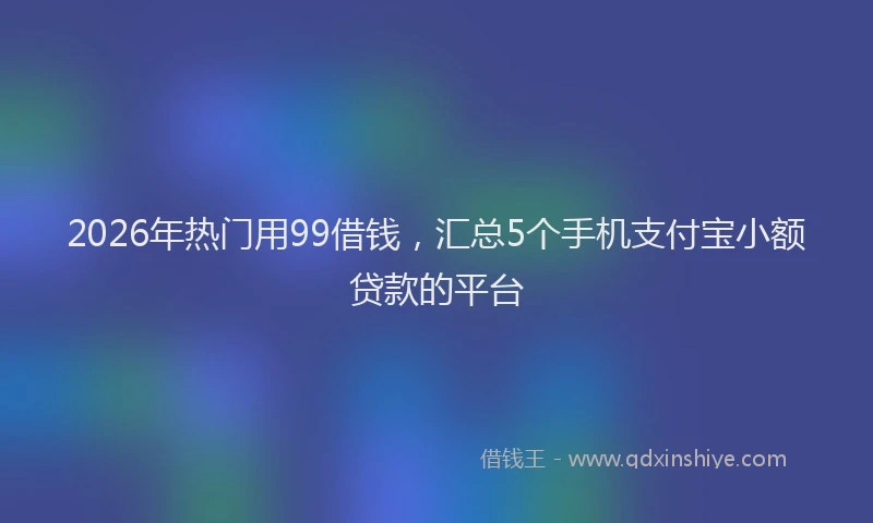 2026年热门用99借钱，汇总5个手机支付宝小额贷款的平台