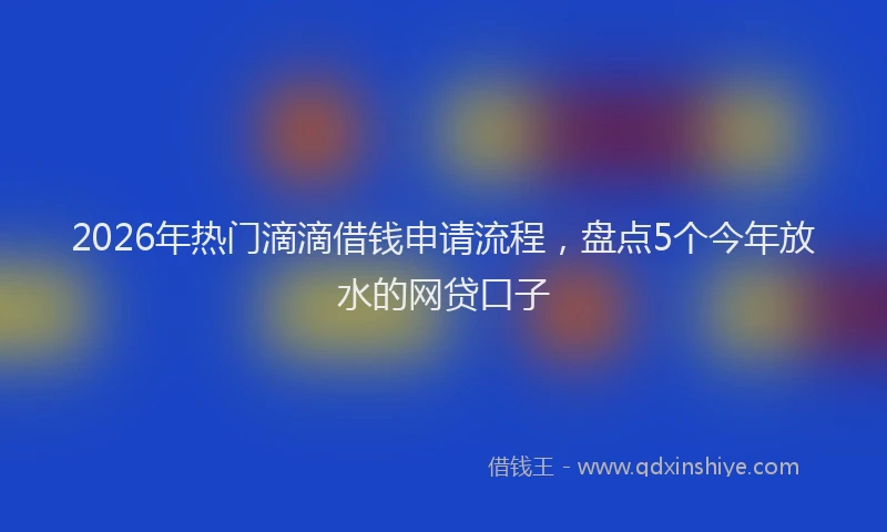 2026年热门滴滴借钱申请流程，盘点5个今年放水的网贷口子