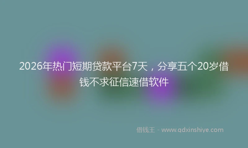 2026年热门短期贷款平台7天，分享五个20岁借钱不求征信速借软件