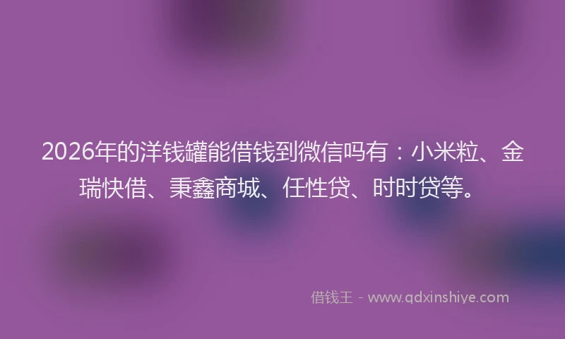 2026年的洋钱罐能借钱到微信吗有：小米粒、金瑞快借、秉鑫商城、任性贷、时时贷等。