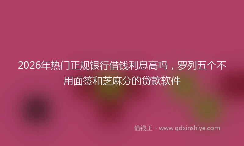 2026年热门正规银行借钱利息高吗，罗列五个不用面签和芝麻分的贷款软件