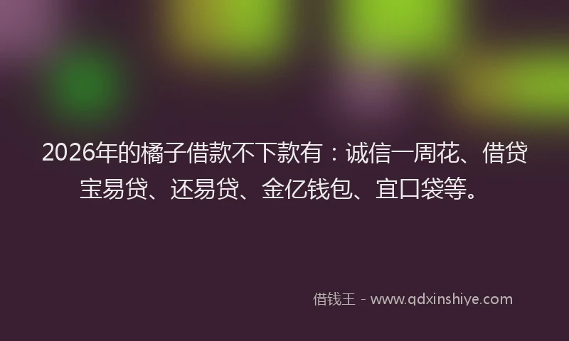 2026年的橘子借款不下款有：诚信一周花、借贷宝易贷、还易贷、金亿钱包、宜口袋等。