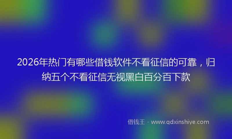 2026年热门有哪些借钱软件不看征信的可靠，归纳五个不看征信无视黑白百分百下款