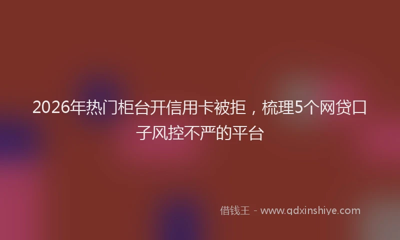 2026年热门柜台开信用卡被拒，梳理5个网贷口子风控不严的平台