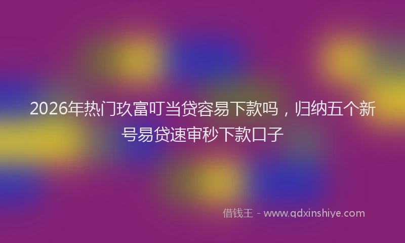 2026年热门玖富叮当贷容易下款吗，归纳五个新号易贷速审秒下款口子