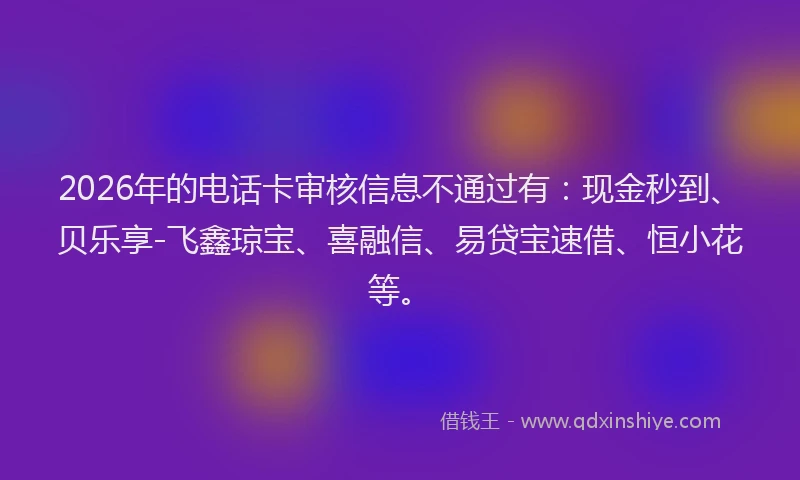 2026年的电话卡审核信息不通过有：现金秒到、贝乐享-飞鑫琼宝、喜融信、易贷宝速借、恒小花等。