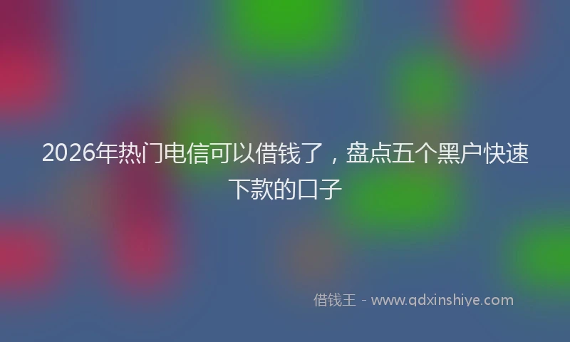 2026年热门电信可以借钱了，盘点五个黑户快速下款的口子