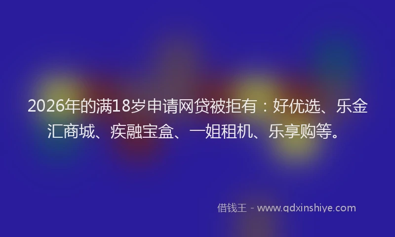 2026年的满18岁申请网贷被拒有:好优选、乐金汇商城、疾融宝盒、一姐租机、乐享购等。