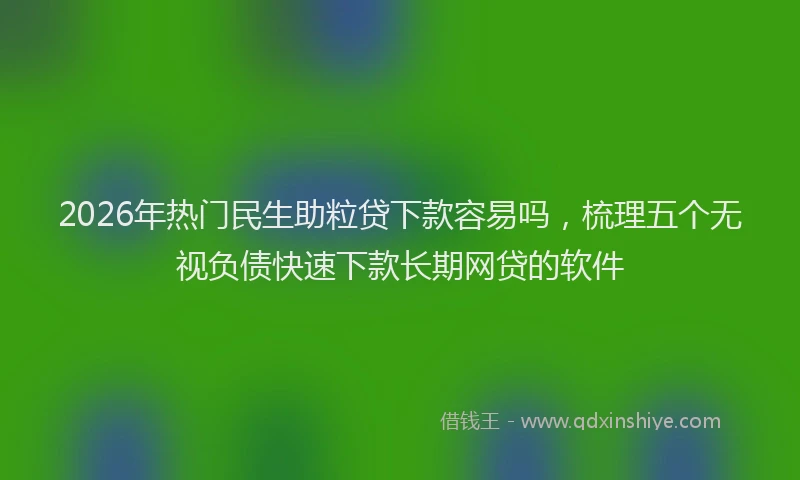 2026年热门民生助粒贷下款容易吗，梳理五个无视负债快速下款长期网贷的软件