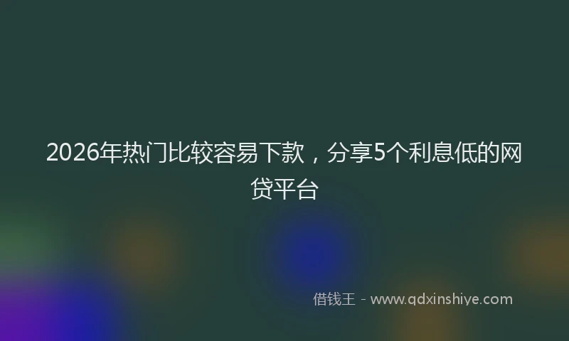 2026年热门比较容易下款，分享5个利息低的网贷平台