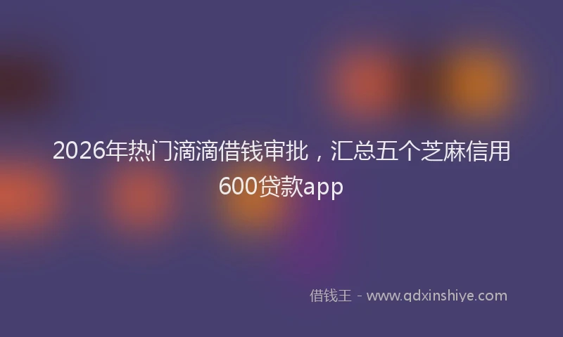 2026年热门滴滴借钱审批，汇总五个芝麻信用600贷款app