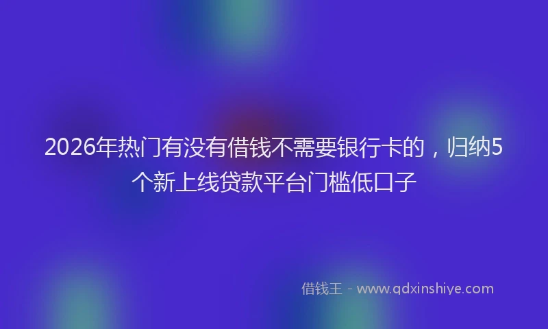 2026年热门有没有借钱不需要银行卡的，归纳5个新上线贷款平台门槛低口子