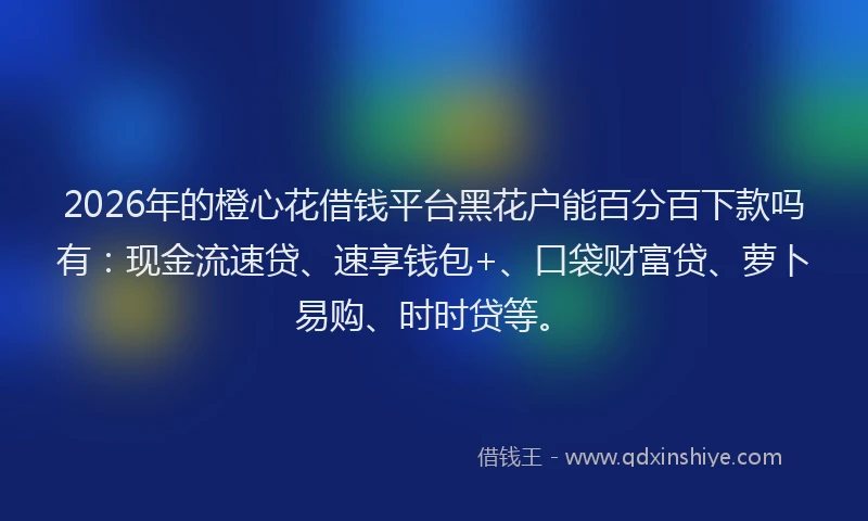2026年的橙心花借钱平台黑花户能百分百下款吗有：现金流速贷、速享钱包+、口袋财富贷、萝卜易购、时时贷等。