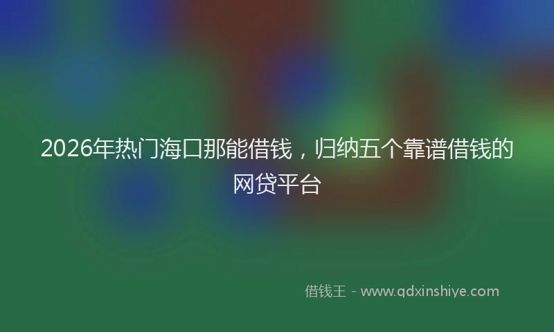 2026年热门海口那能借钱，归纳五个靠谱借钱的网贷平台